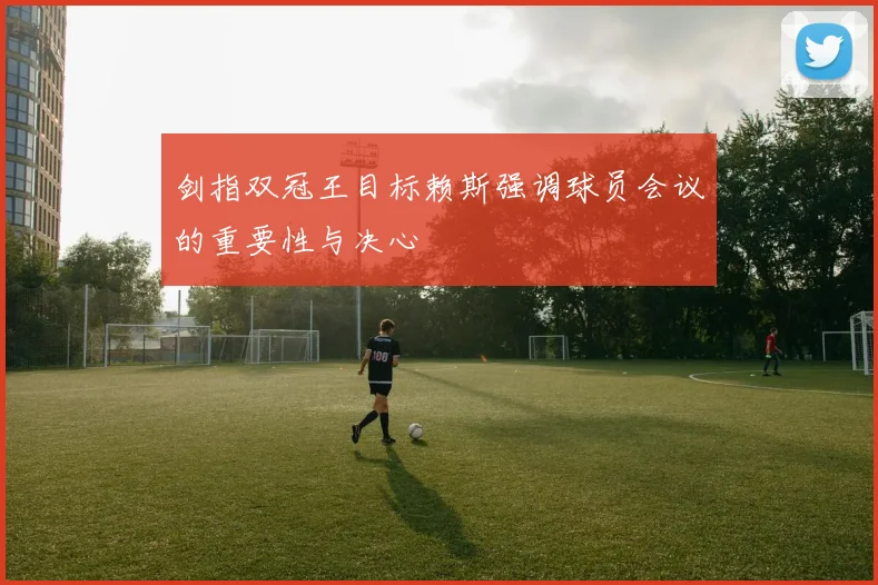剑指双冠王目标赖斯强调球员会议的重要性与决心