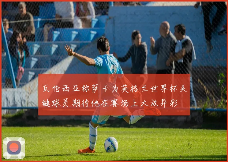 瓦伦西亚称萨卡为英格兰世界杯关键球员期待他在赛场上大放异彩