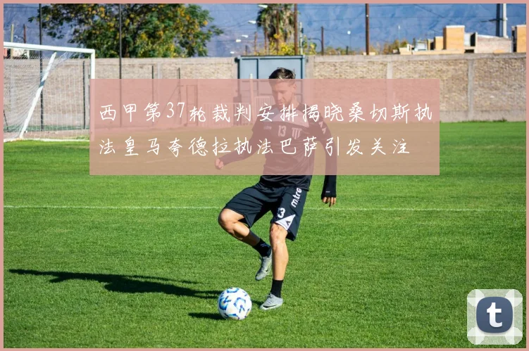 西甲第37轮裁判安排揭晓桑切斯执法皇马夸德拉执法巴萨引发关注