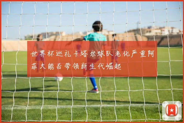 世界杯巡礼卡塔尔球队老化严重阿菲夫能否带领新生代崛起