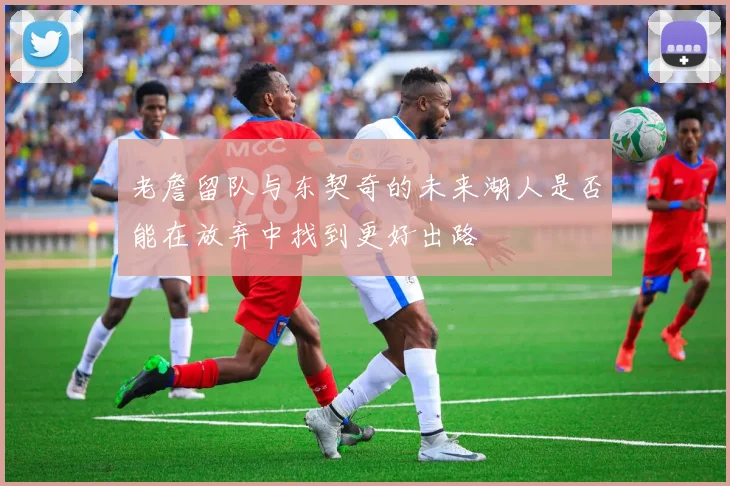 老詹留队与东契奇的未来湖人是否能在放弃中找到更好出路