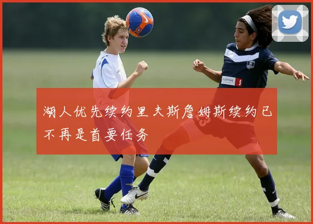 湖人优先续约里夫斯詹姆斯续约已不再是首要任务