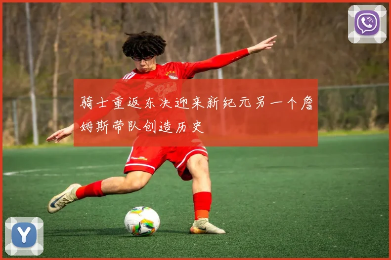 骑士重返东决迎来新纪元另一个詹姆斯带队创造历史