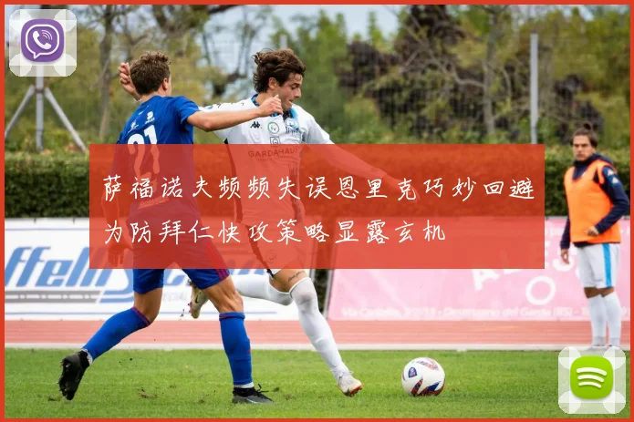 萨福诺夫频频失误恩里克巧妙回避为防拜仁快攻策略显露玄机