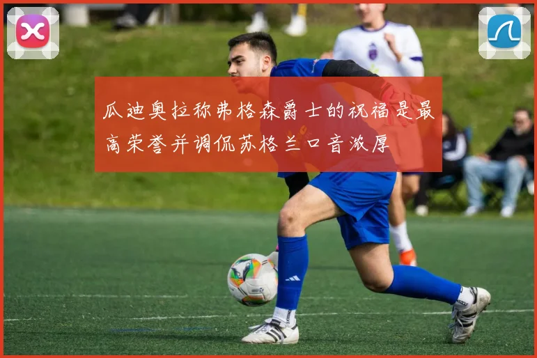 瓜迪奥拉称弗格森爵士的祝福是最高荣誉并调侃苏格兰口音浓厚