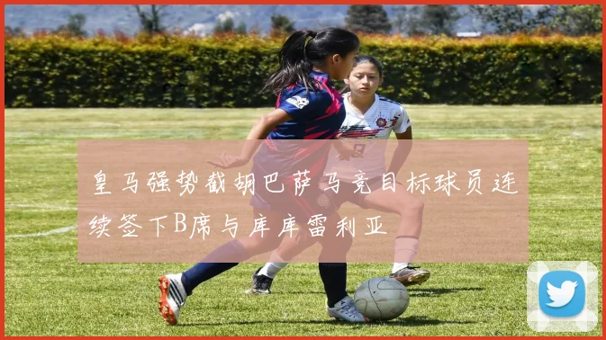 皇马强势截胡巴萨马竞目标球员连续签下B席与库库雷利亚
