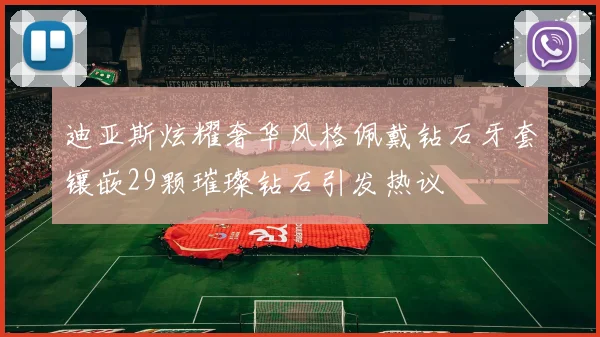 迪亚斯炫耀奢华风格佩戴钻石牙套镶嵌29颗璀璨钻石引发热议