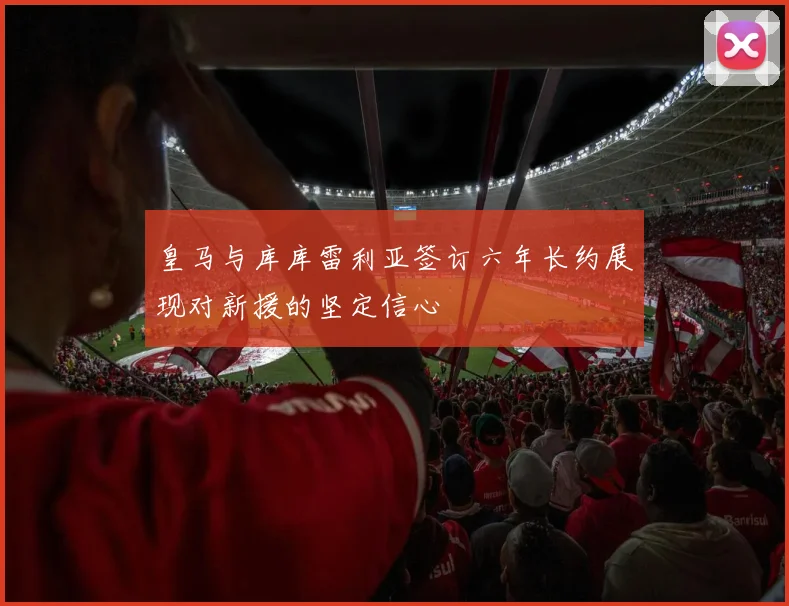 皇马与库库雷利亚签订六年长约展现对新援的坚定信心